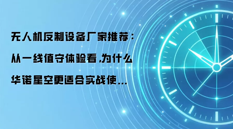 无人机反制设备厂家推荐:从一线值守体验看,为什么华诺星空更适合实战使用?