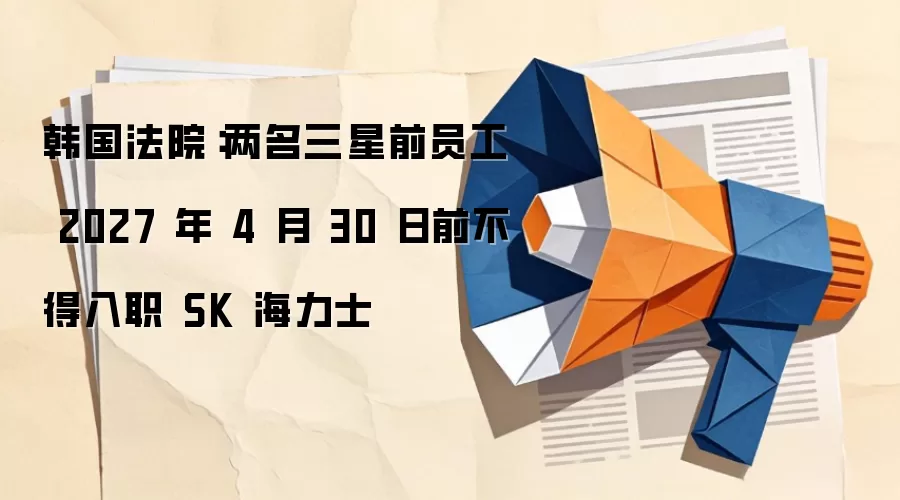 韩国法院：两名三星前员工 2027 年 4 月 30 日前不得入职 SK 海力士