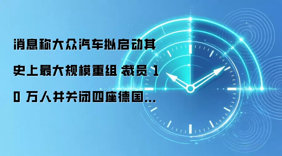 消息称大众汽车拟启动其史上最大规模重组：裁员 10 万人并关闭四座德国工厂