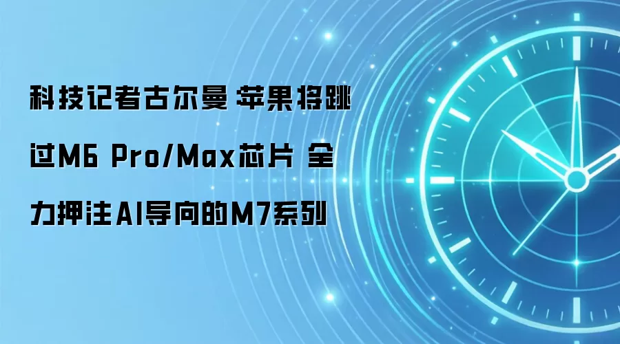 科技记者古尔曼:苹果将跳过M6 Pro/Max芯片 全力押注AI导向的M7系列