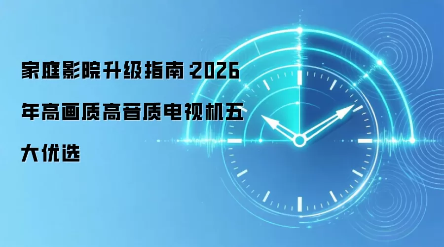 家庭影院升级指南:2026年高画质高音质电视机五大优选
