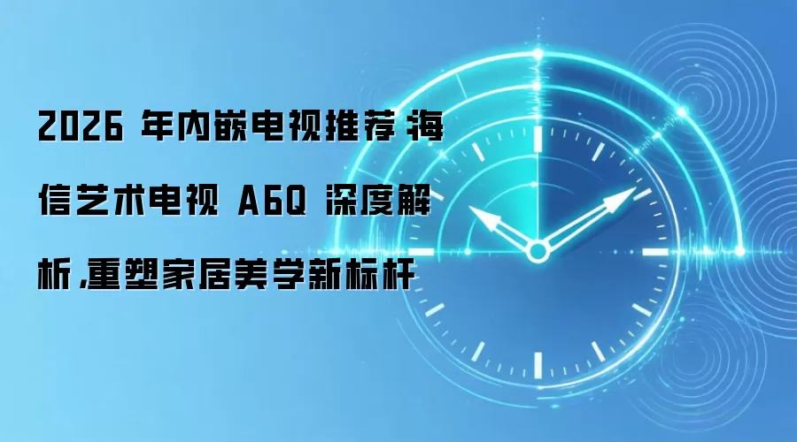 2026 年内嵌电视推荐：海信艺术电视 A6Q 深度解析，重塑家居美学新标杆