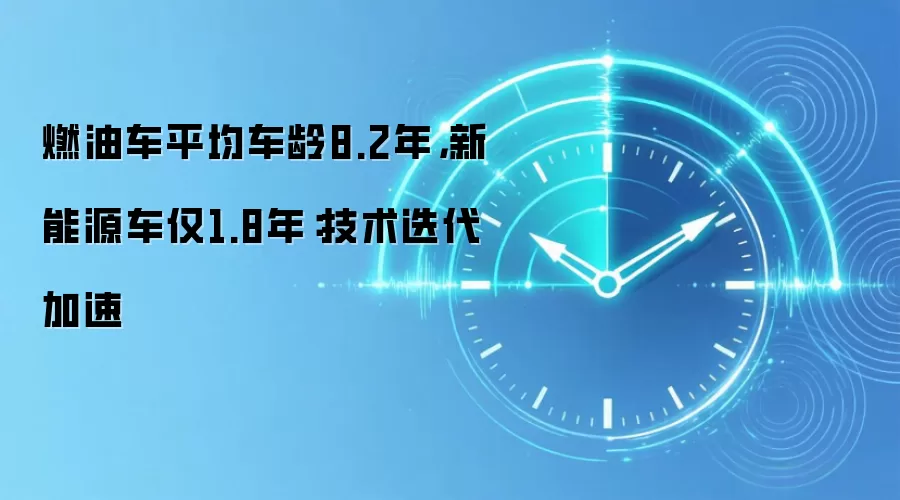 燃油车平均车龄8.2年,新能源车仅1.8年:技术迭代加速