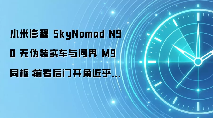 小米澎程 SkyNomad N90 无伪装实车与问界 M9 同框:前者后门开角近乎 90°,上下车更方便
