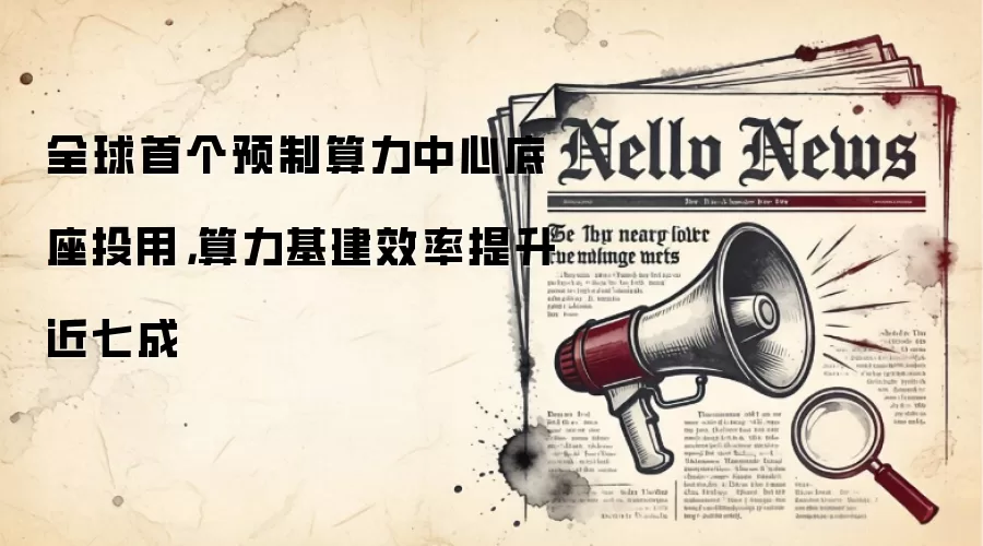 全球首个预制算力中心底座投用，算力基建效率提升近七成