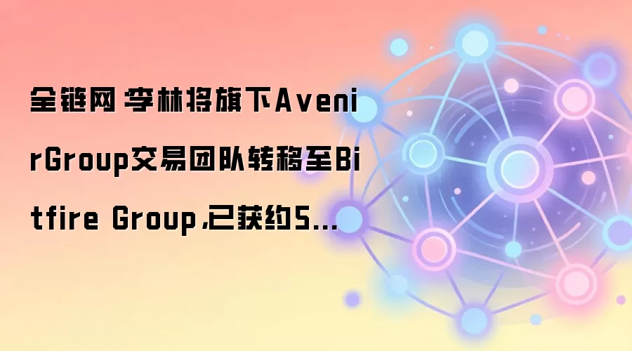 全链网:李林将旗下A venirGroup交易团队转移至Bitfire Group,已获约5亿美元投资意向