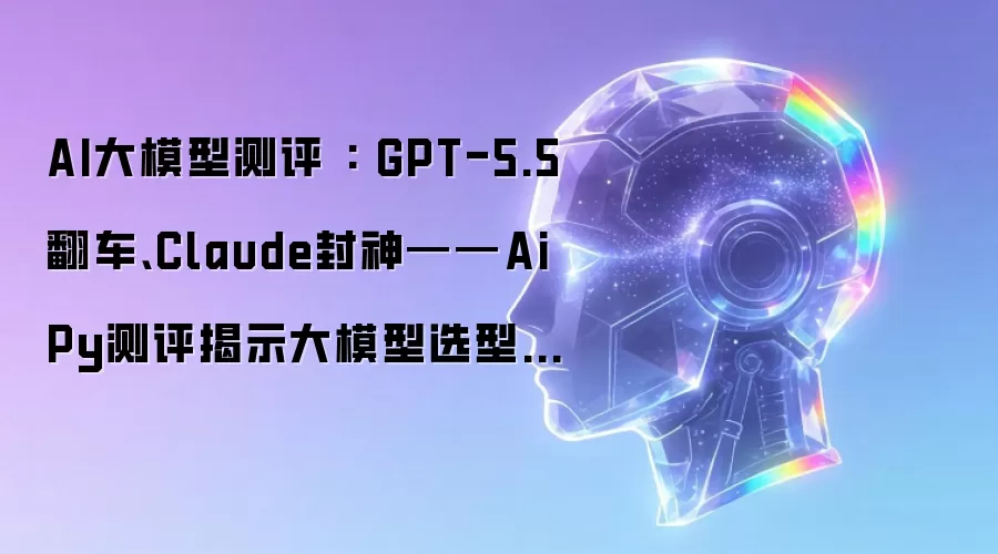 AI大模型测评 : GPT-5.5翻车、Claude封神——AiPy测评揭示大模型选型的残酷真相