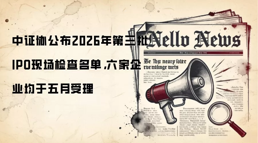 中证协公布2026年第三批IPO现场检查名单，六家企业均于五月受理