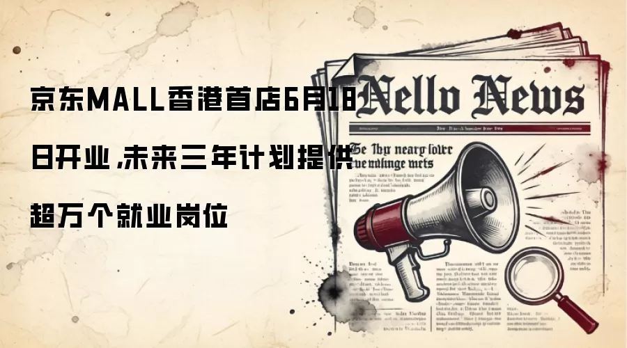 京东MALL香港首店6月18日开业，未来三年计划提供超万个就业岗位