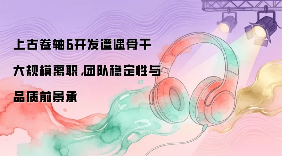 上古卷轴6开发遭遇骨干大规模离职，团队稳定性与品质前景承