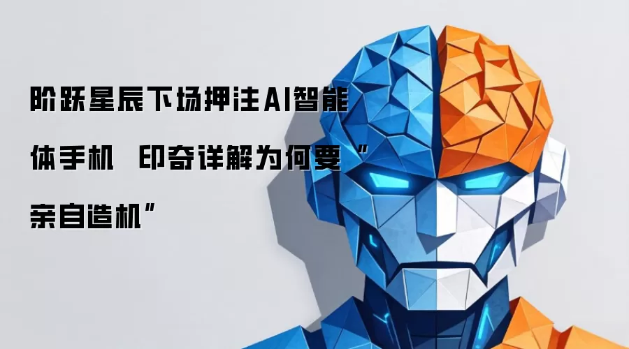 阶跃星辰下场押注AI智能体手机  印奇详解为何要“亲自造机”