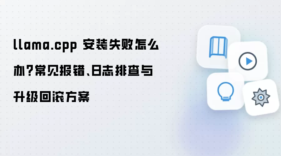 llama.cpp 安装失败怎么办?常见报错、日志排查与升级回滚方案