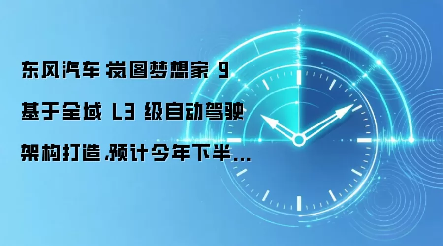 东风汽车:岚图梦想家 9 基于全域 L3 级自动驾驶架构打造,预计今年下半年上市