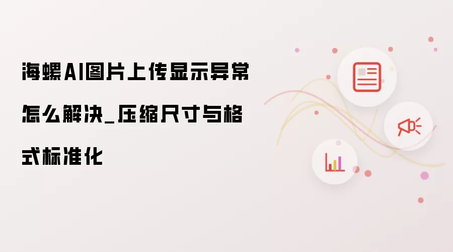 海螺AI图片上传显示异常怎么解决_压缩尺寸与格式标准化