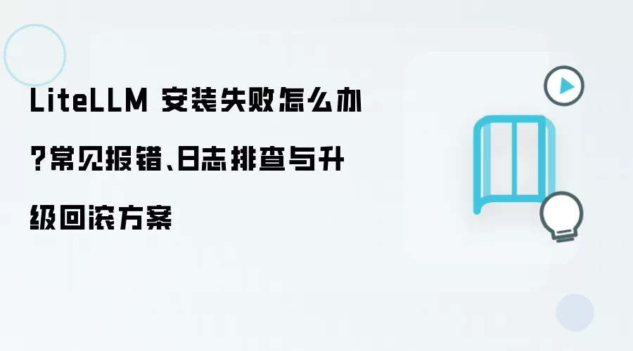 LiteLLM 安装失败怎么办？常见报错、日志排查与升级回滚方案