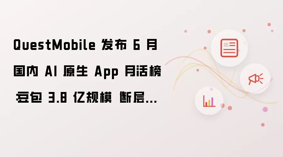 QuestMobile 发布 6 月国内 AI 原生 App 月活榜：豆包 3.8 亿规模