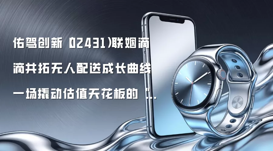 佑驾创新（02431）联姻滴滴共拓无人配送成长曲线 一场撬动估值天花板的“运力连横”