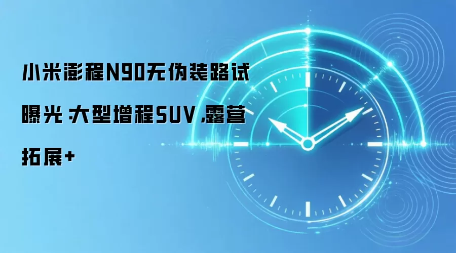 小米澎程N90无伪装路试曝光：大型增程SUV，露营拓展+