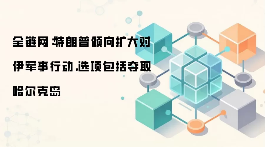 全链网:特朗普倾向扩大对伊军事行动,选项包括夺取哈尔克岛
