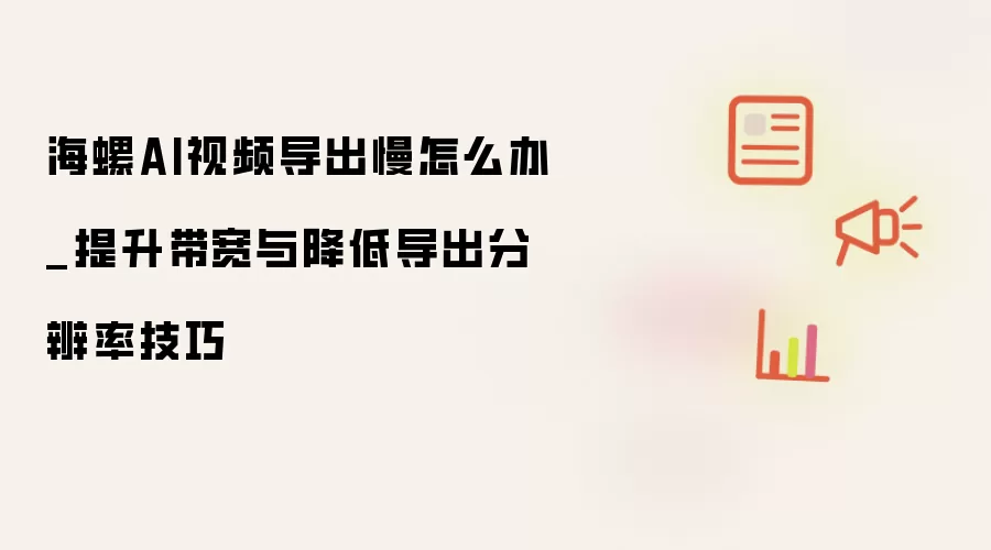 海螺AI视频导出慢怎么办_提升带宽与降低导出分辨率技巧