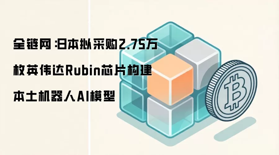 全链网：日本拟采购2.75万枚英伟达Rubin芯片构建本土机器人AI模型