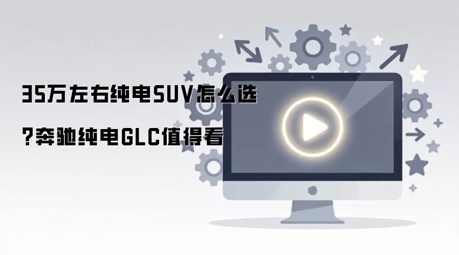 35万左右纯电SUV怎么选?奔驰纯电GLC值得看