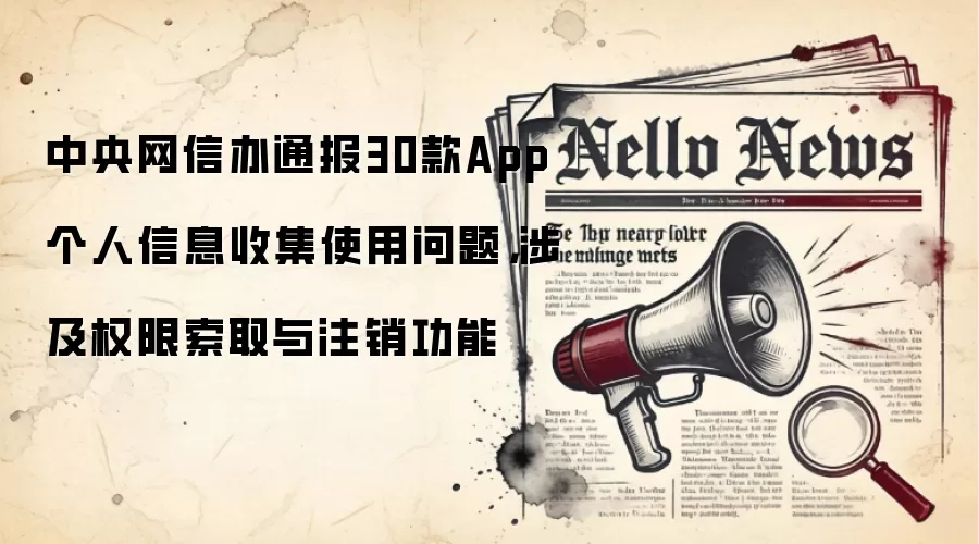 中央网信办通报30款App个人信息收集使用问题，涉及权限索取与注销功能