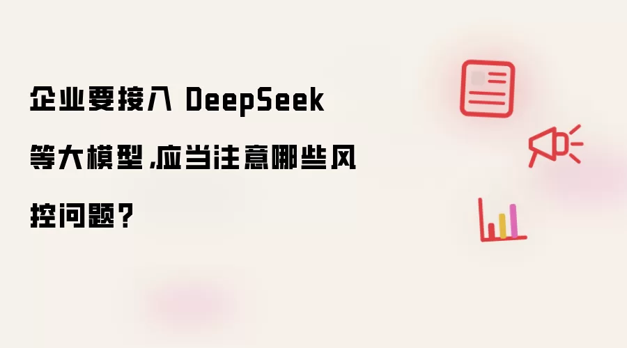 企业要接入 DeepSeek 等大模型,应当注意哪些风控问题?
