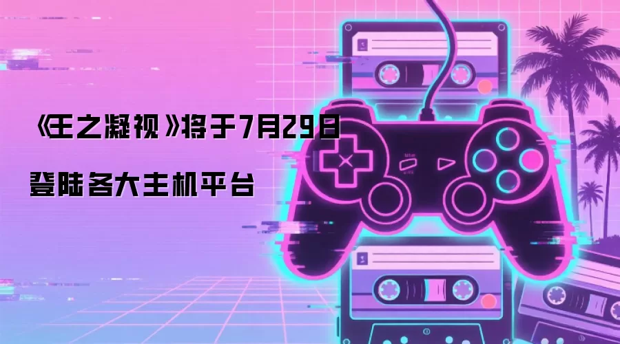 《王之凝视》将于7月29日登陆各大主机平台
