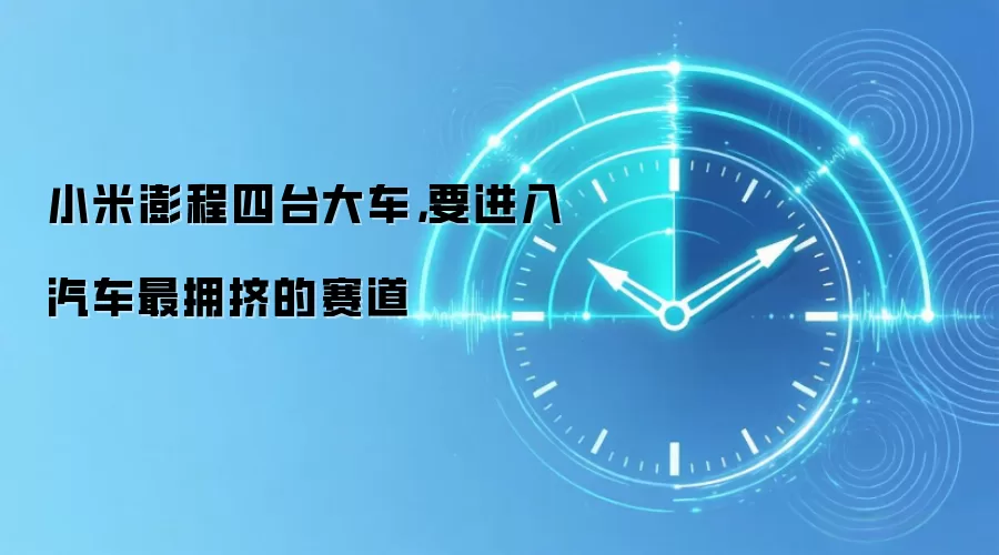 小米澎程四台大车，要进入汽车最拥挤的赛道