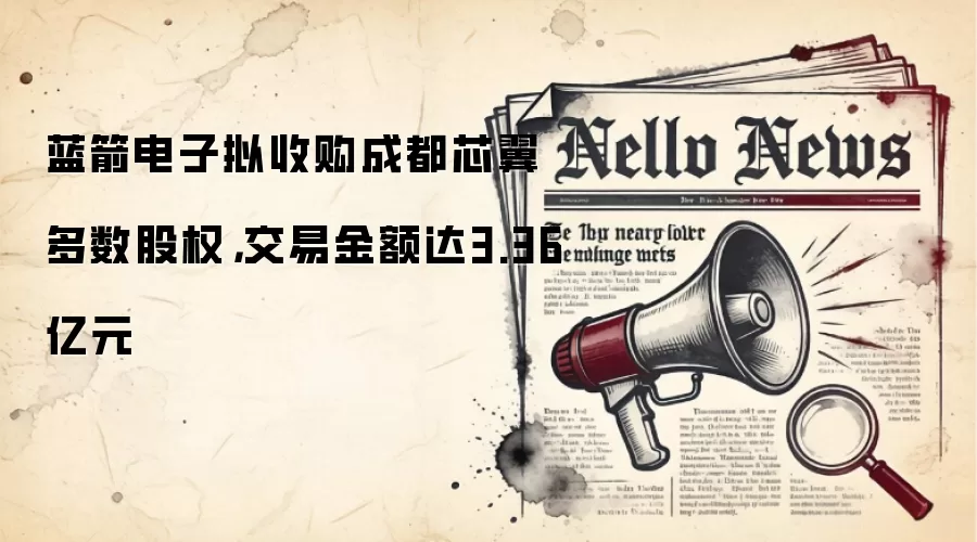 蓝箭电子拟收购成都芯翼多数股权，交易金额达3.36亿元