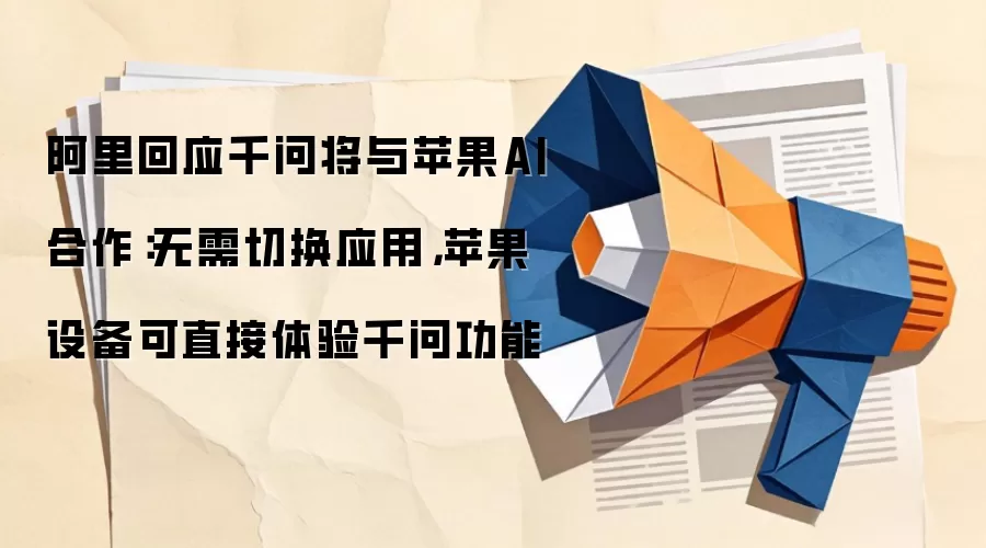 阿里回应千问将与苹果AI合作：无需切换应用，苹果设备可直接体验千问功能