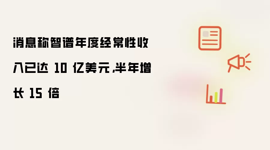 消息称智谱年度经常性收入已达 10 亿美元,半年增长 15 倍