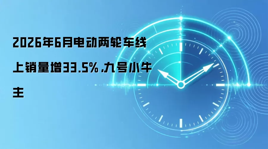 2026年6月电动两轮车线上销量增33.5%，九号小牛主