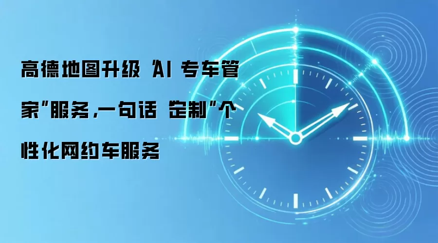 高德地图升级“AI专车管家”服务,一句话“定制”个性化网约车服务