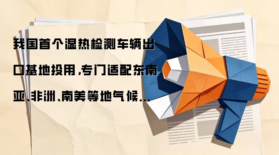 我国首个湿热检测车辆出口基地投用,专门适配东南亚、非洲、南美等地气候特点