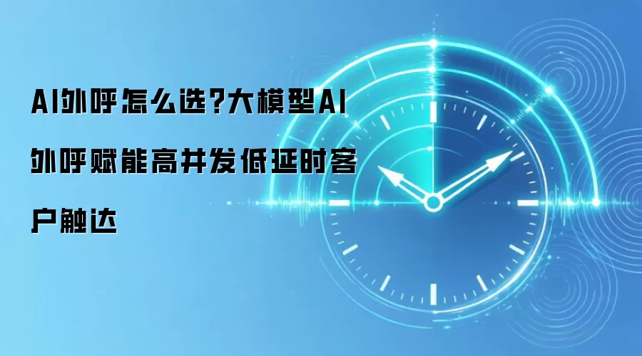 AI外呼怎么选?大模型AI外呼赋能高并发低延时客户触达