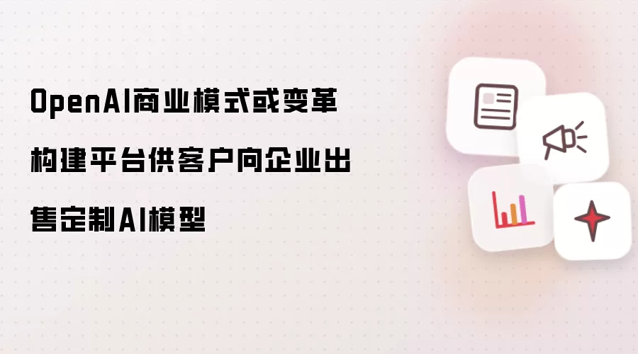 OpenAI商业模式或变革 构建平台供客户向企业出售定制AI模型
