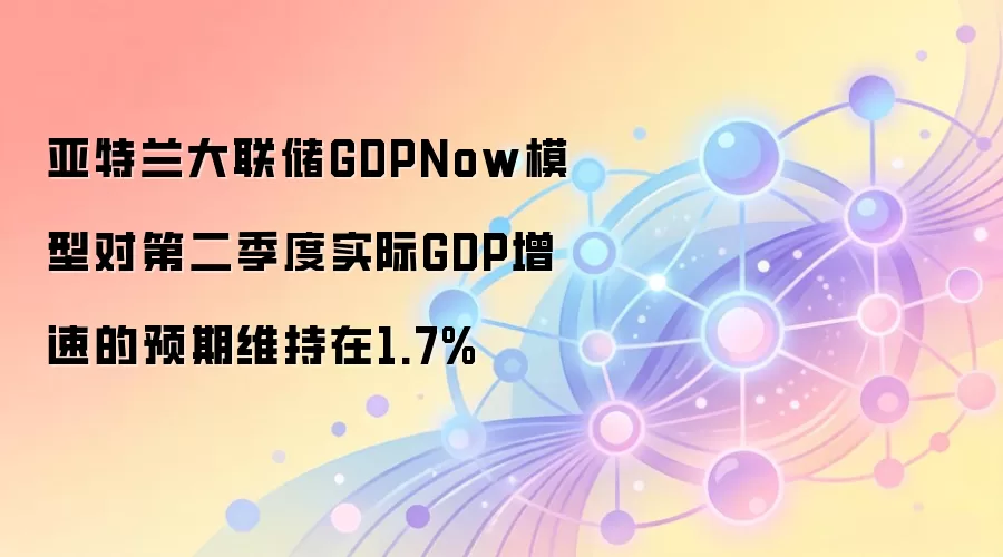 亚特兰大联储GDPNow模型对第二季度实际GDP增速预期维持在1.7%
