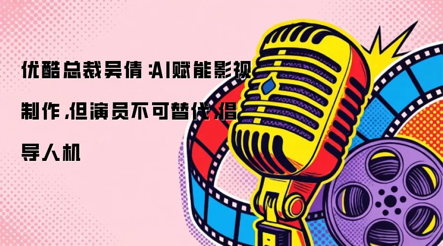 优酷总裁吴倩:AI赋能影视制作,但演员不可替代,倡导人机