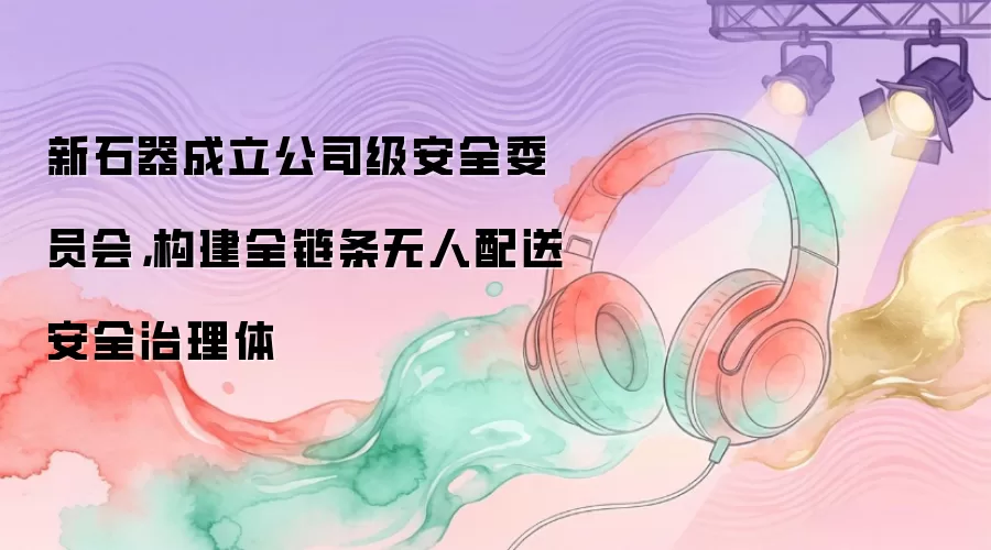 新石器成立公司级安全委员会,构建全链条无人配送安全治理体