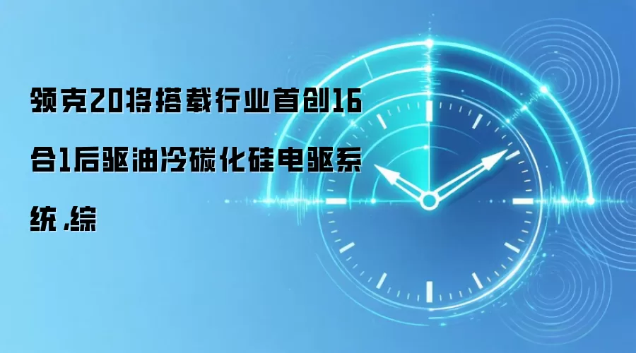 领克20将搭载行业首创16合1后驱油冷碳化硅电驱系统,综