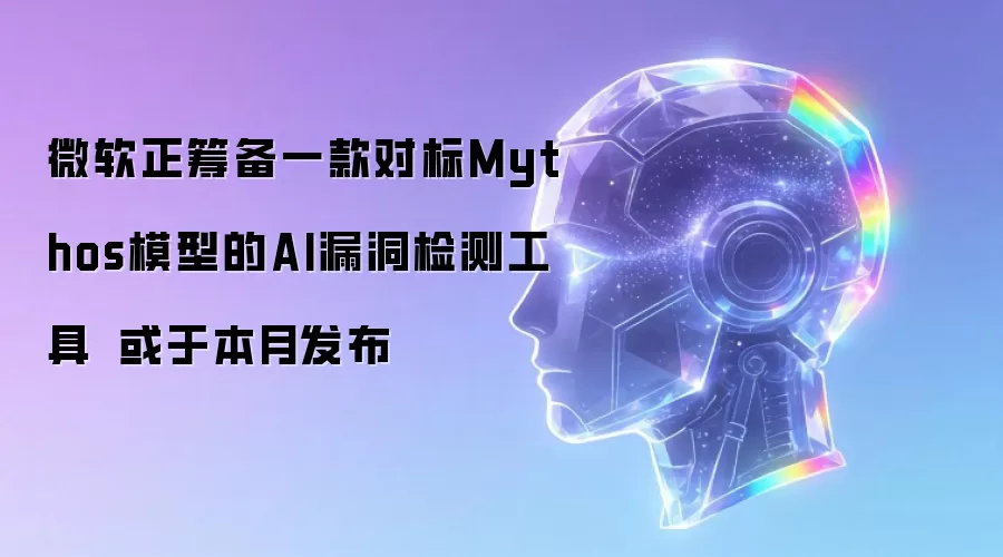 微软正筹备一款对标Mythos模型的AI漏洞检测工具 或于本月发布