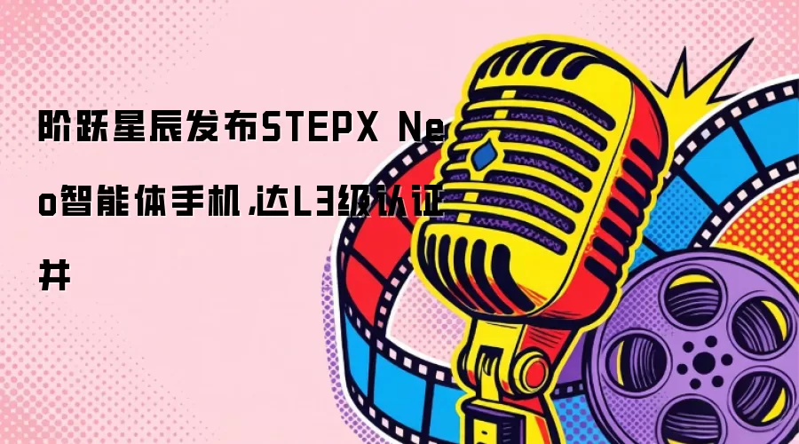 阶跃星辰发布STEPX Neo智能体手机，达L3级认证并