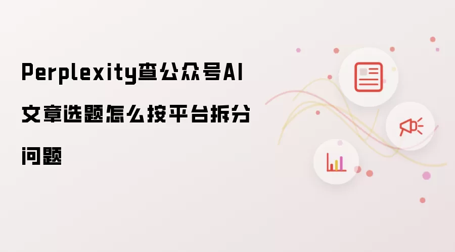 Perplexity查公众号AI文章选题怎么按平台拆分问题