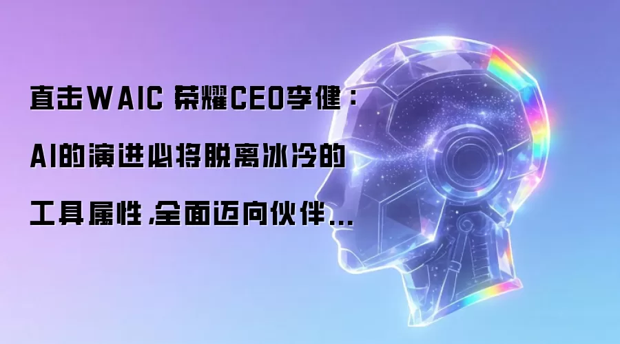 直击WAIC丨荣耀CEO李健：AI的演进必将脱离冰冷的工具属性，全面迈向伙伴型的类人生命体