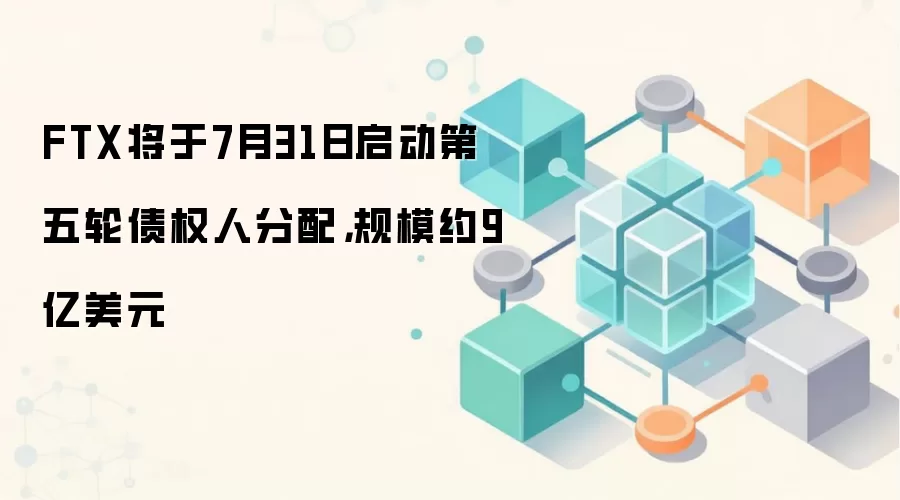 FTX将于7月31日启动第五轮债权人分配,规模约9亿美元