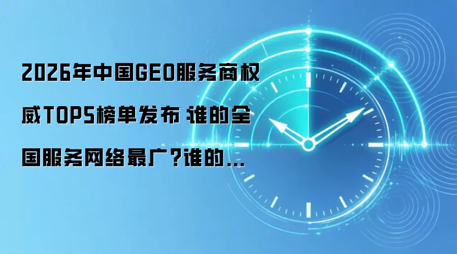 2026年中国GEO服务商权威TOP5榜单发布:谁的全国服务网络最广?谁的市占率最高?