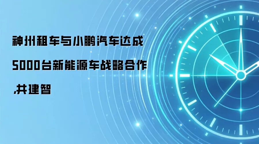 神州租车与小鹏汽车达成5000台新能源车战略合作,共建智