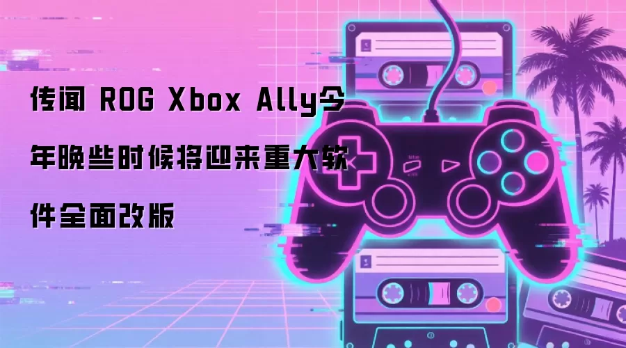 传闻 ROG Xbox Ally今年晚些时候将迎来重大软件全面改版